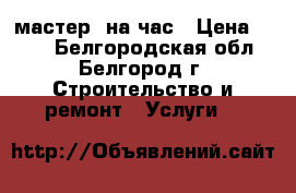 мастер  на час › Цена ­ 500 - Белгородская обл., Белгород г. Строительство и ремонт » Услуги   